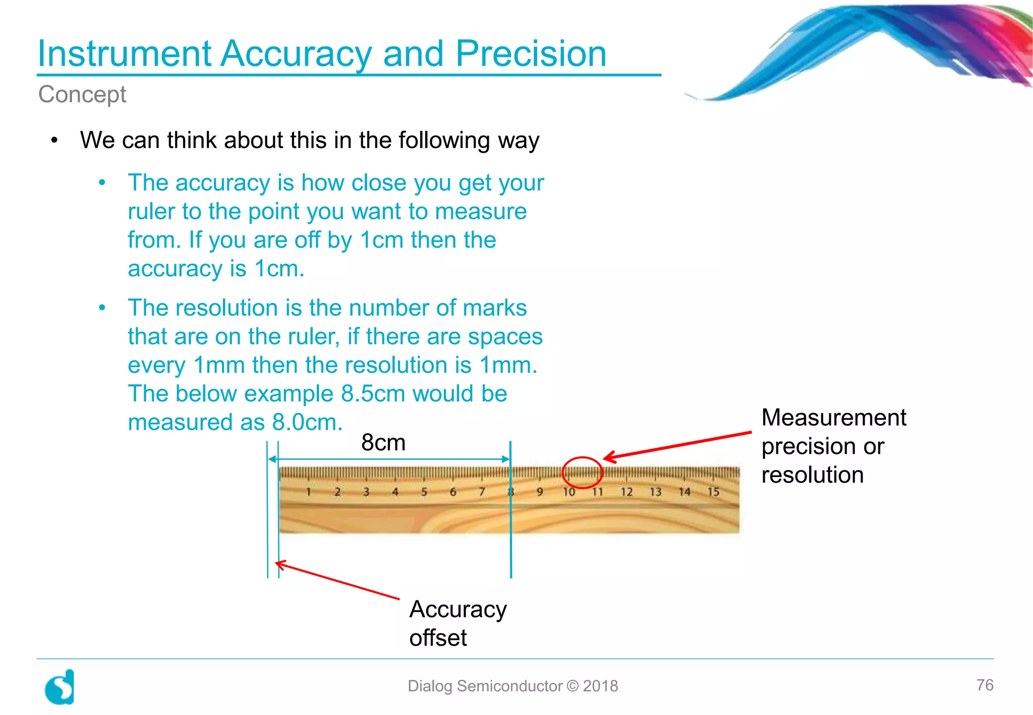 Instrument Accuracy and Precision
Dialog Semiconductor © 2018 76
Concept
• We can think about this in the following way
8cm
Accuracy
offset
Measurement
precision or
resolution
• The accuracy is how close you get your
ruler to the point you want to measure
from. If you are off by 1cm then the
accuracy is 1cm.
• The resolution is the number of marks
that are on the ruler, if there are spaces
every 1mm then the resolution is 1mm.
The below example 8.5cm would be
measured as 8.0cm.
 