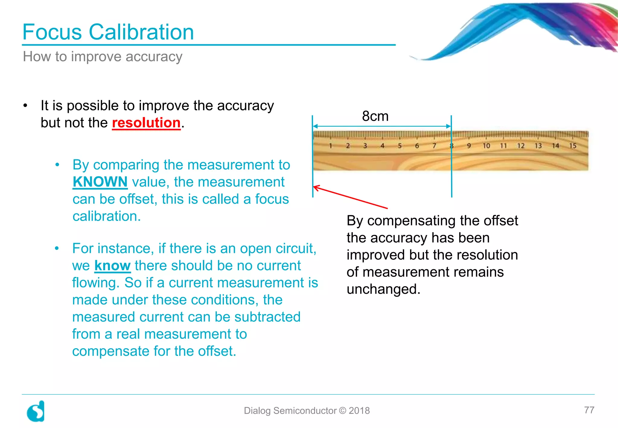 • It is possible to improve the accuracy
but not the resolution.
• By comparing the measurement to
KNOWN value, the measurement
can be offset, this is called a focus
calibration.
Focus Calibration
Dialog Semiconductor © 2018 77
How to improve accuracy
8cm
By compensating the offset
the accuracy has been
improved but the resolution
of measurement remains
unchanged.
• For instance, if there is an open circuit,
we know there should be no current
flowing. So if a current measurement is
made under these conditions, the
measured current can be subtracted
from a real measurement to
compensate for the offset.
 