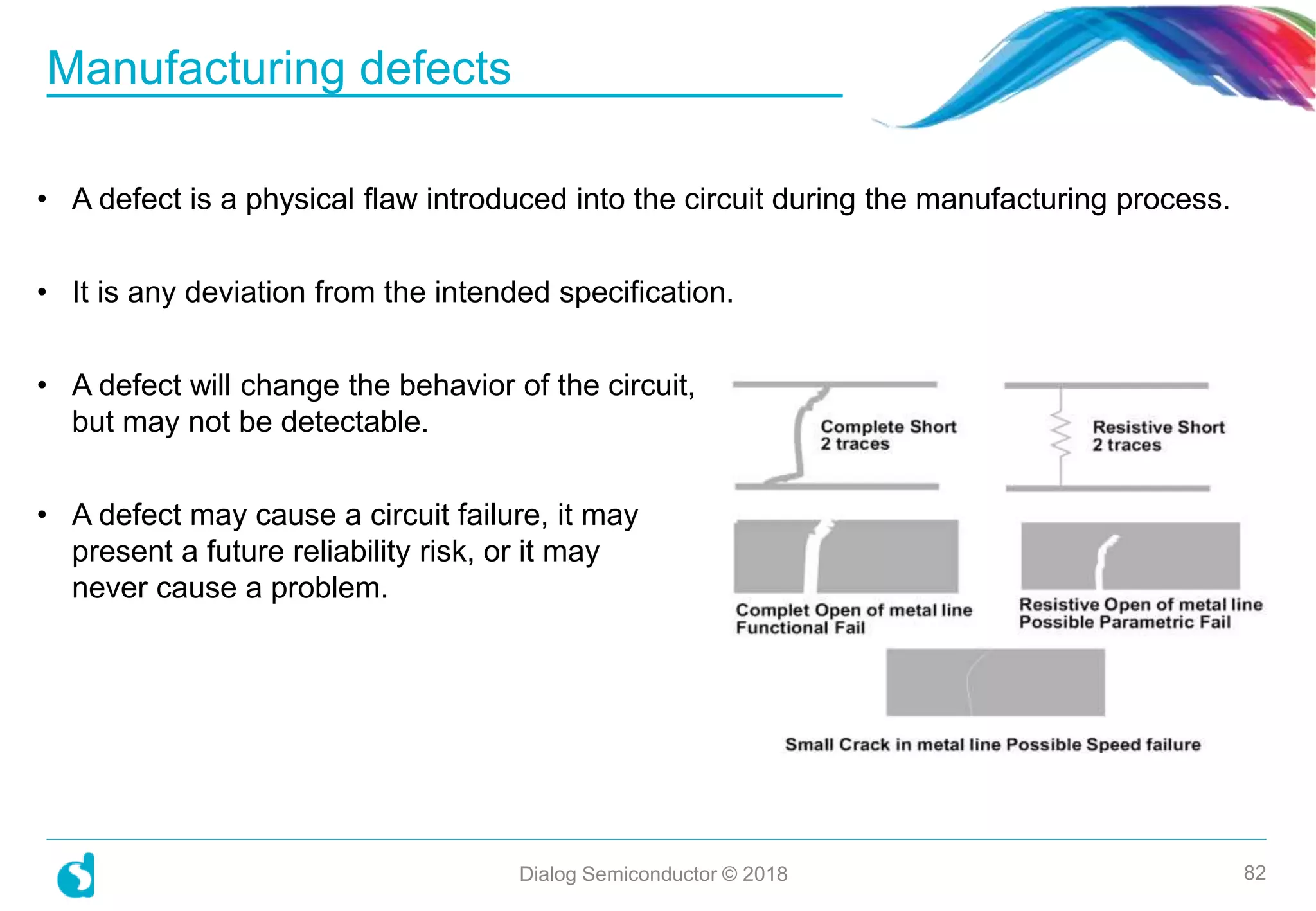 Manufacturing defects
Dialog Semiconductor © 2018 82
• A defect is a physical flaw introduced into the circuit during the manufacturing process.
• It is any deviation from the intended specification.
• A defect will change the behavior of the circuit,
but may not be detectable.
• A defect may cause a circuit failure, it may
present a future reliability risk, or it may
never cause a problem.
 