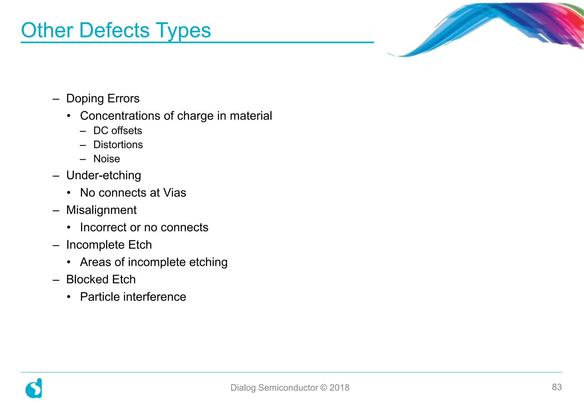 – Doping Errors
• Concentrations of charge in material
– DC offsets
– Distortions
– Noise
– Under-etching
• No connects at Vias
– Misalignment
• Incorrect or no connects
– Incomplete Etch
• Areas of incomplete etching
– Blocked Etch
• Particle interference
Other Defects Types
Dialog Semiconductor © 2018 83
 