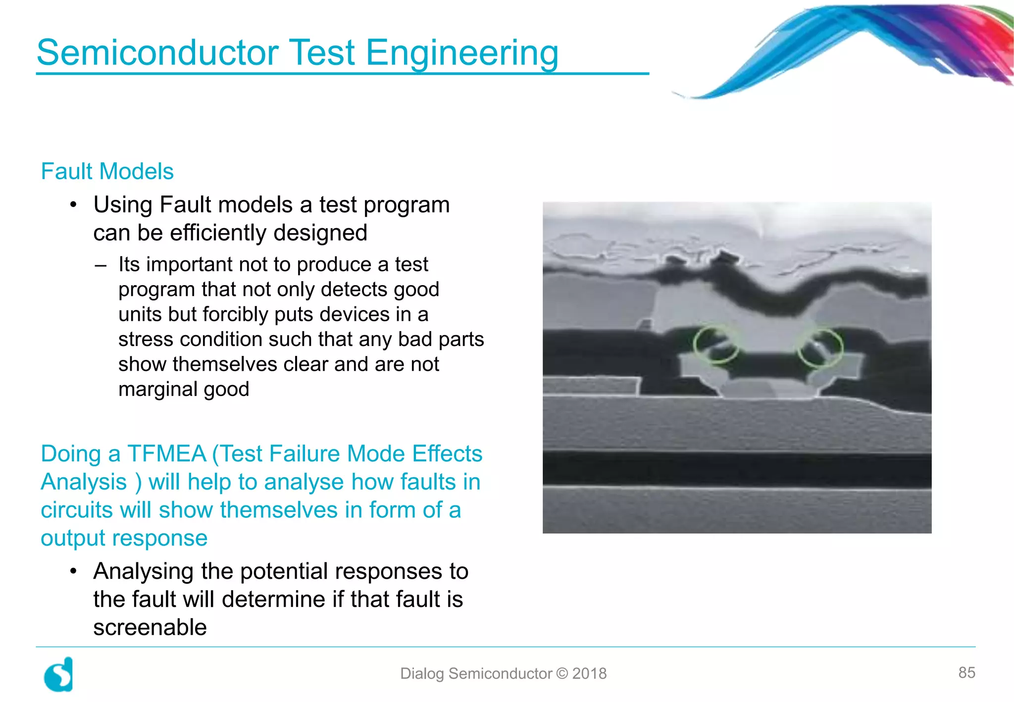 Semiconductor Test Engineering
Dialog Semiconductor © 2018 85
Fault Models
• Using Fault models a test program
can be efficiently designed
– Its important not to produce a test
program that not only detects good
units but forcibly puts devices in a
stress condition such that any bad parts
show themselves clear and are not
marginal good
Doing a TFMEA (Test Failure Mode Effects
Analysis ) will help to analyse how faults in
circuits will show themselves in form of a
output response
• Analysing the potential responses to
the fault will determine if that fault is
screenable
 