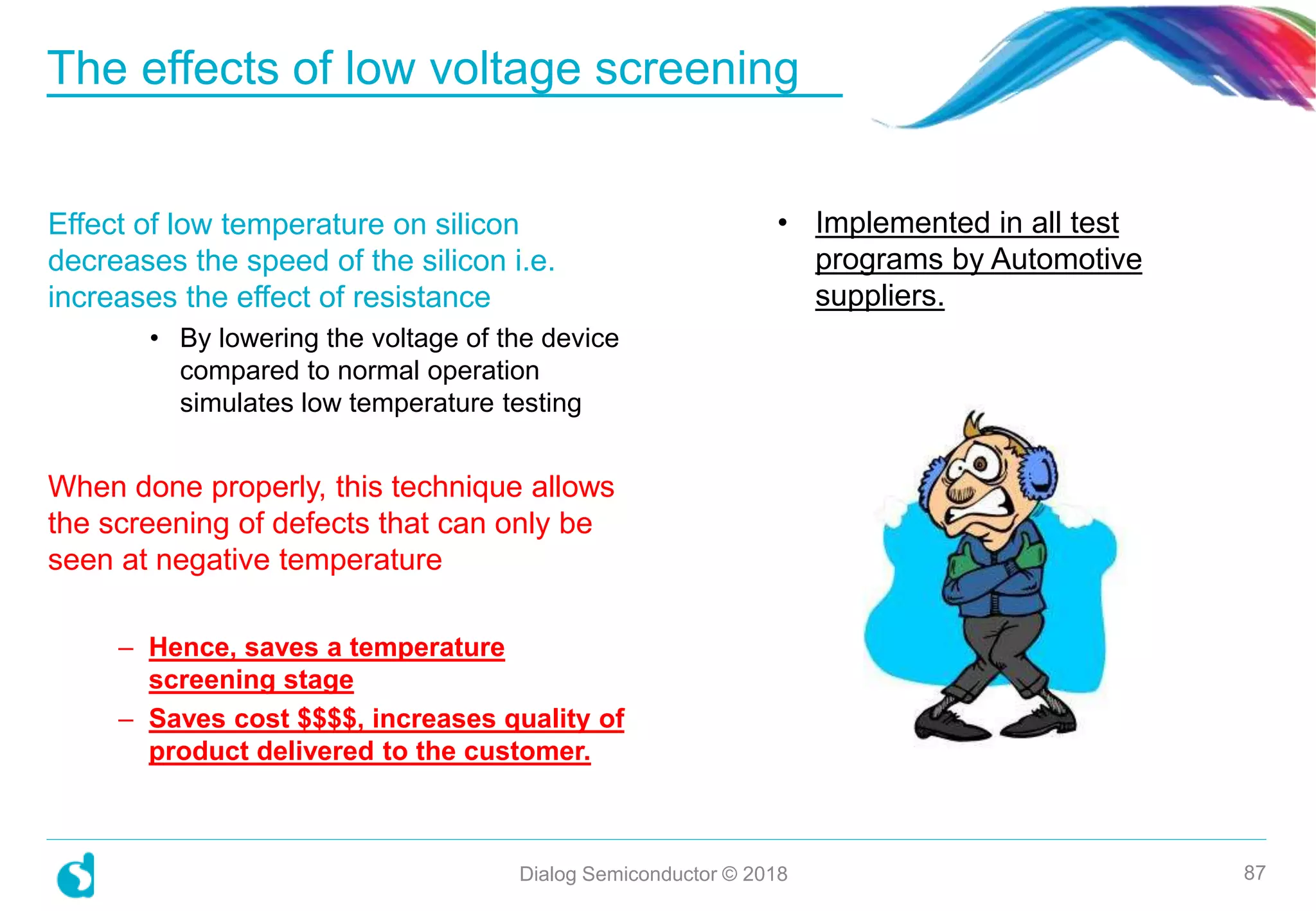 The effects of low voltage screening
Dialog Semiconductor © 2018 87
Effect of low temperature on silicon
decreases the speed of the silicon i.e.
increases the effect of resistance
• By lowering the voltage of the device
compared to normal operation
simulates low temperature testing
When done properly, this technique allows
the screening of defects that can only be
seen at negative temperature
– Hence, saves a temperature
screening stage
– Saves cost $$$$, increases quality of
product delivered to the customer.
• Implemented in all test
programs by Automotive
suppliers.
 