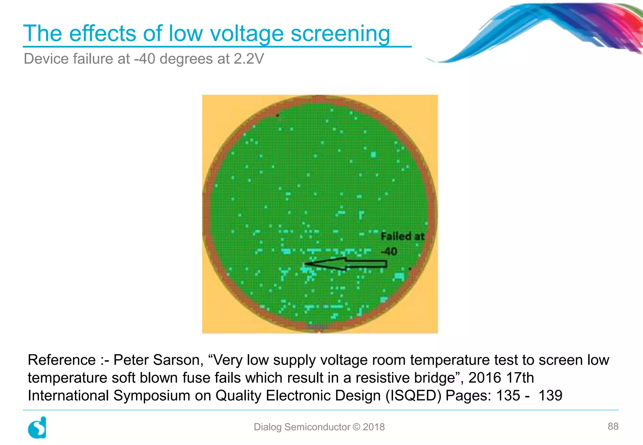 The effects of low voltage screening
Device failure at -40 degrees at 2.2V
Dialog Semiconductor © 2018 88
Reference :- Peter Sarson, “Very low supply voltage room temperature test to screen low
temperature soft blown fuse fails which result in a resistive bridge”, 2016 17th
International Symposium on Quality Electronic Design (ISQED) Pages: 135 - 139
 