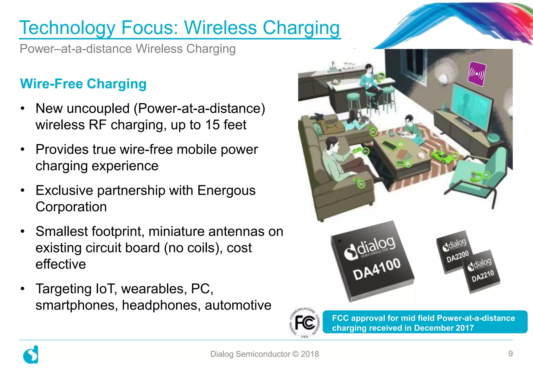 Technology Focus: Wireless Charging
Power–at-a-distance Wireless Charging
Dialog Semiconductor © 2018 9
Wire-Free Charging
• New uncoupled (Power-at-a-distance)
wireless RF charging, up to 15 feet
• Provides true wire-free mobile power
charging experience
• Exclusive partnership with Energous
Corporation
• Smallest footprint, miniature antennas on
existing circuit board (no coils), cost
effective
• Targeting IoT, wearables, PC,
smartphones, headphones, automotive
FCC approval for mid field Power-at-a-distance
charging received in December 2017
 