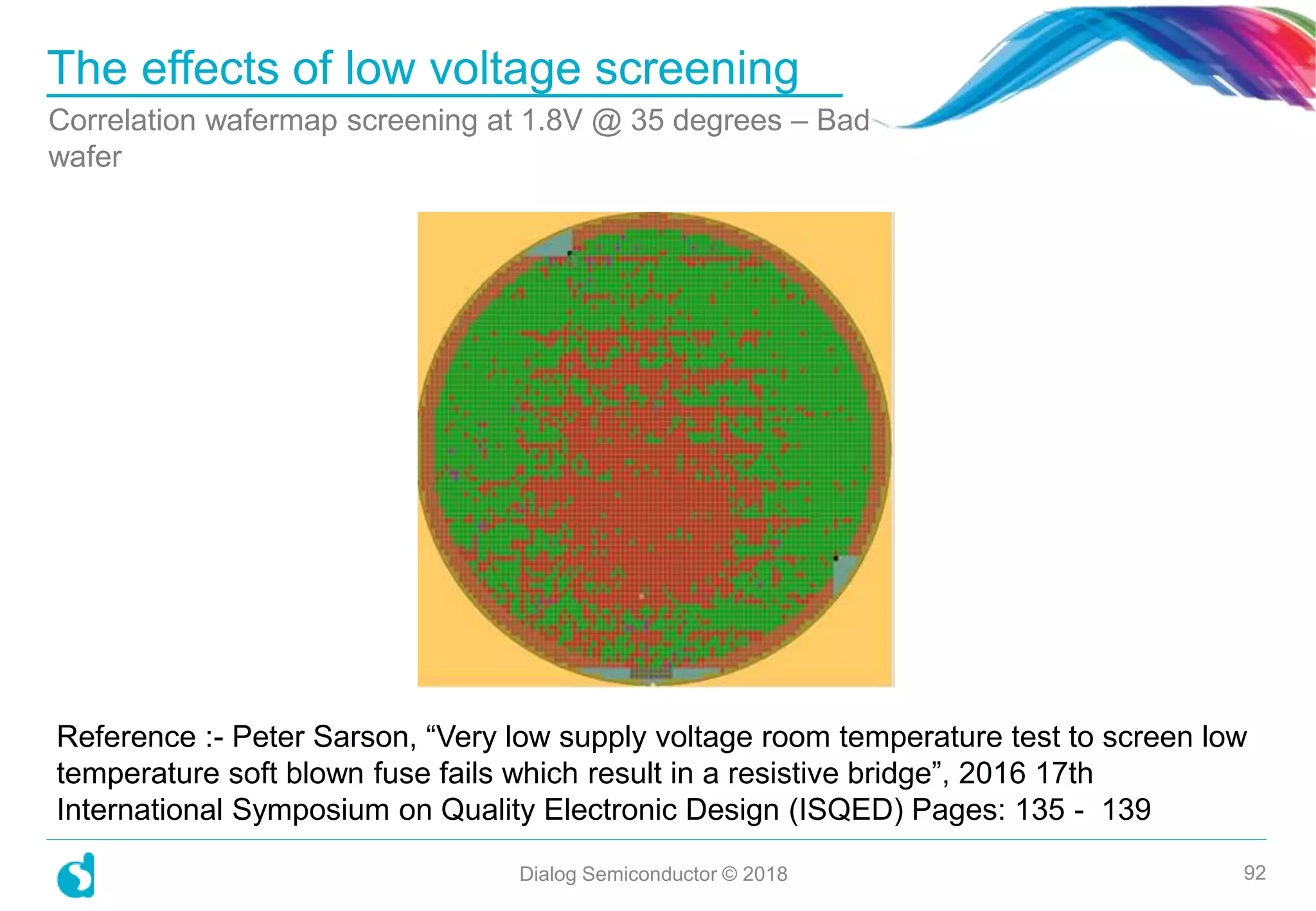 The effects of low voltage screening
Correlation wafermap screening at 1.8V @ 35 degrees – Bad
wafer
Dialog Semiconductor © 2018 92
Reference :- Peter Sarson, “Very low supply voltage room temperature test to screen low
temperature soft blown fuse fails which result in a resistive bridge”, 2016 17th
International Symposium on Quality Electronic Design (ISQED) Pages: 135 - 139
 
