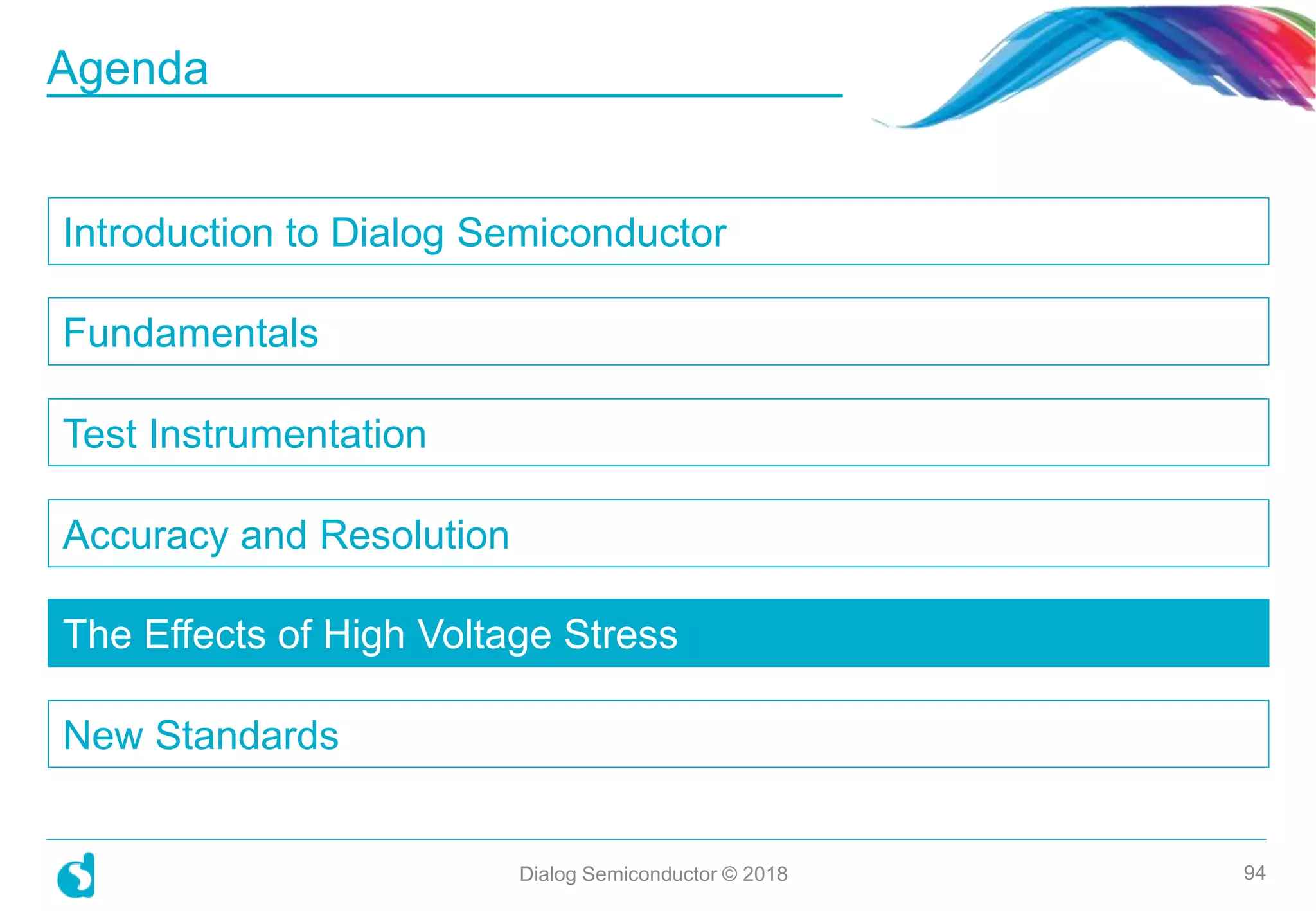 Introduction to Dialog Semiconductor
Fundamentals
Test Instrumentation
Accuracy and Resolution
The Effects of High Voltage Stress
New Standards
Dialog Semiconductor © 2018 94
Agenda
 