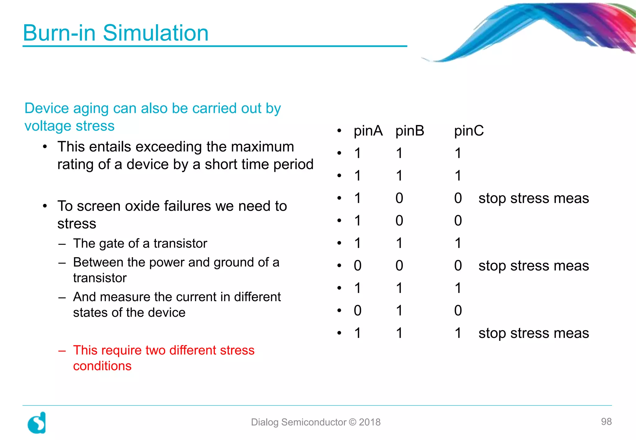 Device aging can also be carried out by
voltage stress
• This entails exceeding the maximum
rating of a device by a short time period
• To screen oxide failures we need to
stress
– The gate of a transistor
– Between the power and ground of a
transistor
– And measure the current in different
states of the device
– This require two different stress
conditions
Burn-in Simulation
Dialog Semiconductor © 2018 98
• pinA pinB pinC
• 1 1 1
• 1 1 1
• 1 0 0 stop stress meas
• 1 0 0
• 1 1 1
• 0 0 0 stop stress meas
• 1 1 1
• 0 1 0
• 1 1 1 stop stress meas
 