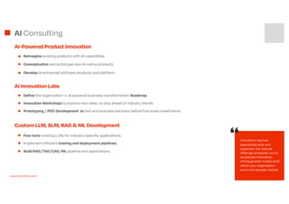 AI Consulting
Reimagine existing products with AI capabilities
Conceptualize and prototype new AI-native products
Develop AI-enhanced software products and platform
AI-Powered Product Innovation
AI Innovation Labs
Innovation requires
specialized skills and
expertise. Our tailored
offerings empower you to
accelerate innovation,
driving greater impact both
within your organization
and in the broader market.
Custom LLM, SLM, RAG & ML Development
Fine-tune existing LLMs for industry-specific applications.
Implement efficient training and deployment pipelines.
Build RAG/TAG/CAG/ML pipeline and applications.
Innovation Workshops to explore new ideas to stay ahead of industry trends
Prototyping / POC Development to test and evaluate solutions before full-scale investments
Define the organizations AI powered business transformation Roadmap
www.turinton.com
 