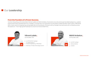 Our Leadership
From the Founders of a Proven Success.
Turinton Consulting is the brainchild of Vikrant Labde and Nikhil Ambekar, the dynamic duo who previously founded Cuelogic Inc., a global
Outsourced Product Development firm. Cuelogics success led to its acquisition by the publicly traded, $4 billion USD IT giant LTIMindtree.
With a track record of engineering cutting-edge data and AI products, The teams led by Cuelogic have partnered with companies across
the spectrumfrom high-growth startups to unicorns to Fortune 500 firms.
Nikhil Ambekar
Co-Founder, CEO
ex-CEO Cuelogic
Startup Mentor
Investor
Vikrant Labde
Co-Founder, CTO
ex-CTO & COO Cuelogic
ex-Global Head of
Product Engineering, LTIMindtree
Member of Forbes Technology Council
www.turinton.com
 