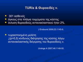 TURis & Θυροειδές ν.TURis & Θυροειδές ν.
 301 ασθενείς
 όγκους στα πλάγια τοιχώματα της κύστης
 έκλυση θυροειδούς αντανακλαστικού ήταν 2%.
J Endourol 2009;23:1145-9.
 τυχαιοποιημένη μελέτη
↓(p>0,5) κίνδυνος διάτρησης της κύστης λόγω
αντανακλαστικής διέγερσης του θυροειδούς ν.
Urologe A 2007;46:1148-50.
 