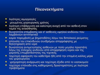 ΠλεονεκτήματαΠλεονεκτήματα
 λιγότερες αιμορραγίεςλιγότερες αιμορραγίες
 μειωμένος χειρουργικός χρόνοςμειωμένος χειρουργικός χρόνος
 λιγότερη επιβάρυνση και καλύτερη ανοχή από τον ασθενή στονλιγότερη επιβάρυνση και καλύτερη ανοχή από τον ασθενή στον
τομέα της αναισθησίαςτομέα της αναισθησίας
 δυνατότητα επέμβασης και σ' ασθενείς υψηλού κινδύνου πουδυνατότητα επέμβασης και σ' ασθενείς υψηλού κινδύνου που
λαμβάνουν αντιπηκτικάλαμβάνουν αντιπηκτικά
 καμία παρεμβολή με βηματοδότες λόγω του διπολικού ρεύματοςκαμία παρεμβολή με βηματοδότες λόγω του διπολικού ρεύματος
 απουσία του επικίνδυνου συνδρόμου απορρόφησης μεαπουσία του επικίνδυνου συνδρόμου απορρόφησης με
δηλητηρίαση από νερόδηλητηρίαση από νερό
 δυνατότητα αντιμετώπισης ασθενών με πολύ μεγάλο προστάτηδυνατότητα αντιμετώπισης ασθενών με πολύ μεγάλο προστάτη
λόγω της έλλειψης κινδύνου από απορρόφηση νερού και τηςλόγω της έλλειψης κινδύνου από απορρόφηση νερού και της
χαμηλής επεμβατικότητας της τεχνικήςχαμηλής επεμβατικότητας της τεχνικής
 ταχύτερη αφαίρεση του καθετήρα ήδη από την επομένη κιόλας μέραταχύτερη αφαίρεση του καθετήρα ήδη από την επομένη κιόλας μέρα
του χειρουργείουτου χειρουργείου
 γρηγορότερη ανάρρωση και ταχύτερη έξοδο από το νοσοκομείογρηγορότερη ανάρρωση και ταχύτερη έξοδο από το νοσοκομείο
 ταχύτερο επάνοδο στις καθημερινές δραστηριότητες με λιγότεραταχύτερο επάνοδο στις καθημερινές δραστηριότητες με λιγότερα
προβλήματαπροβλήματα
 