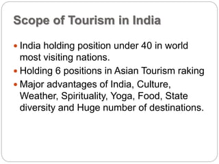 Scope of Tourism in India
 India holding position under 40 in world
most visiting nations.
 Holding 6 positions in Asian Tourism raking
 Major advantages of India, Culture,
Weather, Spirituality, Yoga, Food, State
diversity and Huge number of destinations.
 