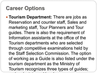 Career Options
 Tourism Department: There are jobs as
Reservation and counter staff, Sales and
marketing staff, Tour Planners and Tour
guides. There is also the requirement of
Information assistants at the office of the
Tourism departments who are selected
through competitive examinations held by
the Staff Selection Commission. The option
of working as a Guide is also listed under the
tourism department as the Ministry of
Tourism recognizes three types of guides;
 