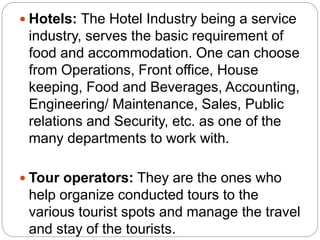  Hotels: The Hotel Industry being a service
industry, serves the basic requirement of
food and accommodation. One can choose
from Operations, Front office, House
keeping, Food and Beverages, Accounting,
Engineering/ Maintenance, Sales, Public
relations and Security, etc. as one of the
many departments to work with.
 Tour operators: They are the ones who
help organize conducted tours to the
various tourist spots and manage the travel
and stay of the tourists.
 