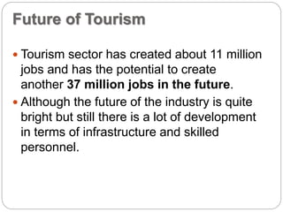 Future of Tourism
 Tourism sector has created about 11 million
jobs and has the potential to create
another 37 million jobs in the future.
 Although the future of the industry is quite
bright but still there is a lot of development
in terms of infrastructure and skilled
personnel.
 