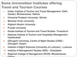 Some Universities/ Institutes offering
Travel and Tourism Courses
1. Indian Institute of Tourism and Travel Management- Delhi,
Gwalior, Bhubaneswar, Nellore
2. Himachal Pradesh University- Shimla
3. Banaras Hindu University
4. Aligharh Muslim University
5. Punjab University
6. Kerala Institute of Tourism and Travel Studies- Trivandrum
7. National Institute of Tourism and Hospitality Management-
Hyederabad
8. Dibrugarh University, Centre of Mgmt Studies (CMS) -
Dibrugarh, Assam
9. Institute of Mgmt Sciences (University of Lucknow) - Lucknow
10. Institute of Management Studies (IMS) - Ghaziabad
11. Regional College of Management (RCM)- Bhubaneswar,
 