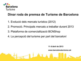 Dinar roda de premsa de Turisme de Barcelona

1. Evolució dels mercats turístics (2012)
2. Promoció. Principals mercats a treballar durant 2013
3. Plataforma de comercialització BCNShop
4. La percepció del turisme per part del barceloní


                                  11 d’abril de 2013

                                  www.barcelonaturisme.cat
 