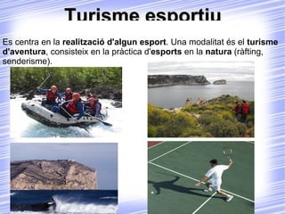 Turisme esportiu Es centra en la  realització d'algun esport . Una modalitat és el  turisme d'aventura , consisteix en la pràctica d' esports  en la  natura  (ràfting, senderisme). 