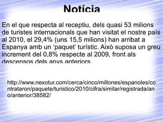 Notícia Uns cinc milions de persones han contractat un paquet turístic al 2010. La crisi econòmica no ha influït a l'ús de paquets turístics. Al 2010, els espanyols han contractat alguna cosa més més de 4,9 milions de viatges organitzats, xifra similar a la registrada al 2009. D'aquests, un 1,7 milions de viatges han sigut a l'estranger, mentres que els interns quasi arriben als 3,2 milions. 
