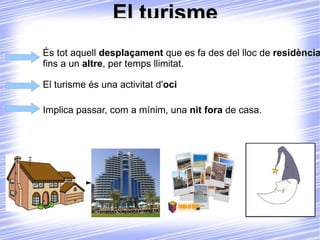 El turisme És tot aquell  desplaçament  que es fa des del lloc de  residència  fins a un  altre , per temps llimitat. El turisme és una activitat d' oci Implica passar, com a mínim, una  nit fora  de casa. 