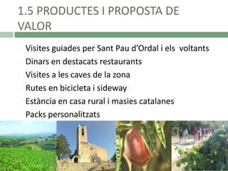 1.5 PRODUCTES I PROPOSTA DE
VALOR
-

Visites guiades per Sant Pau d’Ordal i els voltants
Dinars en destacats restaurants
Visites a les caves de la zona
Rutes en bicicleta i sideway
Estància en casa rural i masies catalanes
Packs personalitzats

 