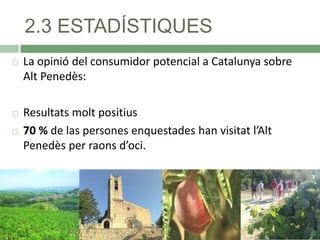 2.3 ESTADÍSTIQUES


La opinió del consumidor potencial a Catalunya sobre
Alt Penedès:



Resultats molt positius
70 % de las persones enquestades han visitat l’Alt
Penedès per raons d’oci.



 