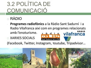 3.2 POLÍTICA DE
COMUNICACIÓ
RÀDIO
- Programes radiofònics a la Ràdio Sant Sadurní i a
Radio Vilafranca així com en programes relacionats
amb l’enoturisme.
 XARXES SOCIALS
(Facebook, Twitter, Instagram, Youtube, Tripadvisor…


 
