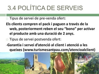 3.4 POLÍTICA DE SERVEIS
Tipus de servei de pre-venda ofert:
Els clients compren el pack i paguen a través de la
web, posteriorment reben el seu “bono” per activar
el producte amb una duració de 2 anys.
 Tipus de servei postvenda ofert:
-Garantia i servei d’atenció al client i atenció a les
queixes (www.turismesantpau.com/atencioalclient)


 