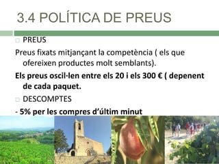 3.4 POLÍTICA DE PREUS
PREUS
Preus fixats mitjançant la competència ( els que
ofereixen productes molt semblants).
Els preus oscil·len entre els 20 i els 300 € ( depenent
de cada paquet.
 DESCOMPTES
- 5% per les compres d’últim minut


 