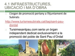 4.1 INFRAESTRUCTURES,
UBICACIÓ I MÀ D’OBRA
L’organ de promoció pertany a l’Ajuntament de
Subirats
http://www.turismesubirats.cat/tag/sant-paudordal
 Tursimesantpau.com seria un òrgan
independent dedicat exclusivament a la
promoció del poble de Sant Pau d’Ordal


 