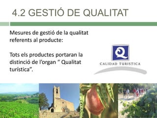 4.2 GESTIÓ DE QUALITAT
Mesures de gestió de la qualitat
referents al producte:
Tots els productes portaran la
distinció de l’organ “ Qualitat
turística”.

 