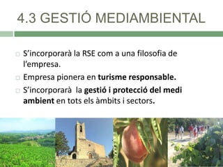 4.3 GESTIÓ MEDIAMBIENTAL





S’incorporarà la RSE com a una filosofia de
l’empresa.
Empresa pionera en turisme responsable.
S’incorporarà la gestió i protecció del medi
ambient en tots els àmbits i sectors.

 