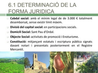 6.1 DETERMINACIÓ DE LA
FORMA JURIDICA







Cabdal social: amb el mínim legal de de 3.000 € totalment
desemborsat, sense existir límit màxim.
Divisió del capital social: en participacions socials.
Domicili Social: Sant Pau d’Ordal.
Objecte Social: activitats de promoció i Enoturisme.
Constitució: mitjançant estatuts i escriptura pública signats
davant notari i presentats posteriorment en el Registre
Mercantil.

 