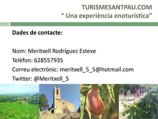 TURISMESANTPAU.COM
“ Una experiència enoturística”
Dades de contacte:
Nom: Meritxell Rodríguez Esteve
Telèfon: 628557935
Correu electrònic: meritxell_5_5@hotmail.com
Twitter: @Meritxell_5

 
