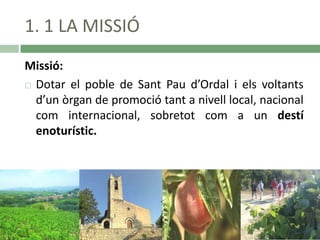 1. 1 LA MISSIÓ
Missió:
 Dotar el poble de Sant Pau d’Ordal i els voltants
d’un òrgan de promoció tant a nivell local, nacional
com internacional, sobretot com a un destí
enoturístic.

 