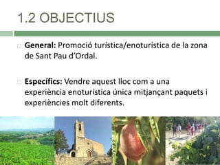 1.2 OBJECTIUS


General: Promoció turística/enoturística de la zona
de Sant Pau d’Ordal.



Específics: Vendre aquest lloc com a una
experiència enoturística única mitjançant paquets i
experiències molt diferents.

 
