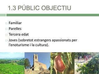 1.3 PÚBLIC OBJECTIU






Familiar
Parelles
Tercera edat
Joves (sobretot estrangers apassionats per
l’enoturisme i la cultura).

 