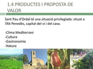 1.4 PRODUCTES I PROPOSTA DE
VALOR
Sant Pau d’Ordal té una situació privilegiada: situat a
l’Alt Penedès, capital del vi i del cava.
-Clima Mediterrani
-Cultura
-Gastronomia
-Natura

 