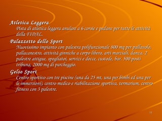 Atletica Leggera  Pista di atletica leggera anulare a 6 corsie e pedane per tutte le attività della FIDAL. Palazzetto dello Sport Nuovissimo impianto con palestra polifunzionale 800 mq per pallavolo, pallacanestro, attività ginniche a corpo libero, arti marziali, danza. 2 palestre attigue, spogliatoi, servizi e docce, custode, bar. 500 posti tribuna, 2000 mq di parcheggio. Gelso Sport Centro sportivo con tre piscine (una da 25 mt, una per bimbi ed una per le immersioni), centro medico e riabilitazione sportiva, termarium, centro fitness con 3 palestre. 
