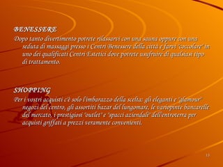 BENESSERE  Dopo tanto divertimento potrete rilassarvi con una sauna oppure con una seduta di massaggi presso i Centri Benessere della città e farvi "coccolare" in uno dei qualificati Centri Estetici dove potrete usufruire di qualsiasi tipo di trattamento. SHOPPING Per i vostri acquisti c'è solo l'imbarazzo della scelta: gli eleganti e "glamour" negozi del centro, gli assortiti bazar del lungomare, le variopinte bancarelle del mercato, i prestigiosi "outlet" e "spacci aziendali" dell'entroterra per acquisti griffati a prezzi veramente convenienti. 