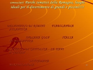 Bellaria Igea Marina si trova a breve distanza dai più conosciuti   Parchi tematici della Romagna, luoghi ideali per il divertimento di grandi e piccini!!!! DELFINARIO DI RIMINI  FIABILANDIA  ATLANTICA  INDIANA GOLF   ITALIA IN MINIATURA ACQUARIO DI CATTOLICA - LE NAVI  AQUAFAN  OLTREMARE   MIRABILANDIA   