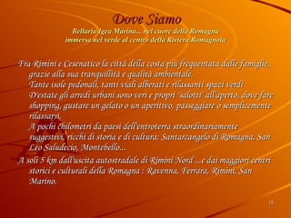 Dove Siamo Bellaria Igea Marina... nel cuore della Romagna immersa nel verde al centro della Riviera Romagnola Fra Rimini e Cesenatico la città della costa più frequentata dalle famiglie, grazie alla sua tranquillità e qualità ambientale. Tante isole pedonali, tanti viali alberati e rilassanti spazi verdi D'estate gli arredi urbani sono veri e propri "salotti" all'aperto, dove fare shopping, gustare un gelato o un aperitivo, passeggiare o semplicemente rilassarsi. A pochi chilometri da paesi dell'entroterra straordinariamente suggestivi, ricchi di storia e di cultura: Santarcangelo di Romagna, San Leo Saludecio, Montebello... A soli 5 km dall'uscita autostradale di Rimini Nord ...e dai maggiori centri storici e culturali della Romagna : Ravenna, Ferrara, Rimini, San Marino. 