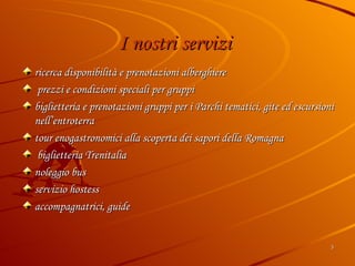 I nostri servizi   ricerca disponibilità e prenotazioni alberghiere prezzi e condizioni speciali per gruppi  biglietteria e prenotazioni gruppi per i Parchi tematici, gite ed escursioni nell’entroterra tour enogastronomici alla scoperta dei sapori della Romagna biglietteria Trenitalia noleggio bus servizio hostess accompagnatrici, guide 