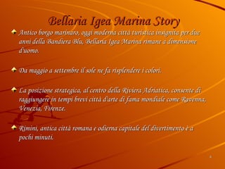 Bellaria Igea Marina Story Antico borgo marinaro, oggi moderna città turistica insignita per due anni della Bandiera Blu, Bellaria Igea Marina rimane a dimensione d'uomo. Da maggio a settembre il sole ne fa risplendere i colori. La posizione strategica, al centro della Riviera Adriatica, consente di raggiungere in tempi brevi città d'arte di fama mondiale come Ravenna, Venezia, Firenze. Rimini, antica città romana e odierna capitale del divertimento è a pochi minuti. 