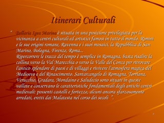 Itinerari Culturali “  Bellaria Igea Marina  è situata in una posizione privilegiata per la vicinanza a centri culturali ed artistici famosi in tutto il mondo. Rimini e le sue origini romane, Ravenna e i suoi mosaici, la Repubblica di San Marino, Bologna, Firenze, Roma... Ripercorrere le tracce del tempo è semplice in Romagna, basta risalire la collina verso la Val Marecchia o verso la Valle del Conca per ritrovare l'antico splendore di paesi e di villaggi e rivivere l'atmosfera magica del Medioevo e del Rinascimento. Santarcangelo di Romagna, Torriana, Verucchio, Gradara, Mondaino e Saludecio sono situati in queste vallate e conservano le caratteristiche fondamentali degli antichi centri medievali: possenti castelli e fortezze, alcuni ancora sfarzosamente arredati, eretti dai Malatesta nel corso dei secoli  ”. 