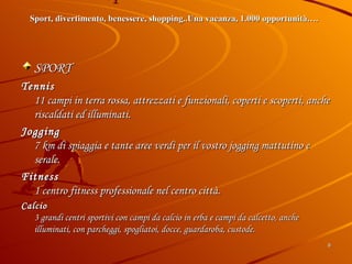 Sport e Divertimento Sport, divertimento, benessere, shopping..Una vacanza, 1.000 opportunità….     SPORT   Tennis 11 campi in terra rossa, attrezzati e funzionali, coperti e scoperti, anche riscaldati ed illuminati.  Jogging 7 km di spiaggia e tante aree verdi per il vostro jogging mattutino e serale.  Fitness 1 centro fitness professionale nel centro città.  Calcio 3 grandi centri sportivi con campi da calcio in erba e campi da calcetto, anche illuminati, con parcheggi, spogliatoi, docce, guardaroba, custode. 