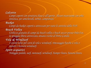Calcetto Campi coperti con struttura fissa o all’aperto. Alcuni nuovissimi con erba sintetica, per amichevoli, tornei, campionati.  Basket Campi da basket coperti e attrezzati per tutte le attività della FIP. Beach Volley Utilizzo gratuito di campi da beach volley e beach soccer presso Polo Est, la spiaggia libera attrezzata situata vicino al Porto Canale.  Vela & WindSurf 2 circoli velici per corsi di vela e windsurf, rimessaggio barche a vela o motore e ricovero windsurf.  Sport acquatici  Noleggio pedalò, surf, motosurf, windsurf, bumper boats, banana boats. 