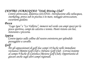 CENTRO SUBACQUEO “Oink Diving Club” Centro attrezzato, didattica SSI/SNSI. Introduzione alla subacquea, snorkeling, prova sub in piscina o in mare, noleggio attrezzature, escursioni guidate.  Pesca “Lago Igea” e “La Valletta”, immersi nel verde con ampi spazi per la pesca sportiva, campi da calcetto e tennis. Punti ristoro con bar, ristorante e pizzeria.  Ippica Centro ippico sulle colline del nostro entroterra per splendide passeggiate a cavallo.  Golf Per gli appassionati di golf due campi 18 buche nelle immediate vicinanze (Rimini Golf Club e Adriatic Golf Club - Cervia) insieme al campo 9 buche di Cattolica (Riviera Golf Club). Opportunità di giocare anche sugli altri campi regionali.  