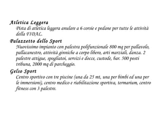 Atletica Leggera  Pista di atletica leggera anulare a 6 corsie e pedane per tutte le attività della FIDAL. Palazzetto dello Sport Nuovissimo impianto con palestra polifunzionale 800 mq per pallavolo, pallacanestro, attività ginniche a corpo libero, arti marziali, danza. 2 palestre attigue, spogliatoi, servizi e docce, custode, bar. 500 posti tribuna, 2000 mq di parcheggio. Gelso Sport Centro sportivo con tre piscine (una da 25 mt, una per bimbi ed una per le immersioni), centro medico e riabilitazione sportiva, termarium, centro fitness con 3 palestre. 