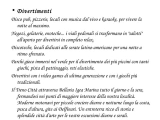 Divertimenti Disco pub, pizzerie, locali con musica dal vivo e karaoke, per vivere la notte al massimo.  Negozi, gelaterie, enoteche... i viali pedonali si trasformano in "salotti" all'aperto per divertirsi in completo relax.  Discoteche, locali dedicati alle serate latino-americane per una notte a ritmo sfrenato. Parchi gioco immersi nel verde per il divertimento dei più piccini con tanti giochi, pista di pattinaggio, reti elastiche.  Divertirsi con i video games di ultima generazione e con i giochi più tradizionali. Il Treno Città attraversa Bellaria Igea Marina tutto il giorno e la sera, fermandosi nei punti di maggiore interesse della nostra località. Moderne motonavi per piccole crociere diurne e notturne lungo la costa, pesca d'altura, gite ai Delfinari. Un entroterra ricco di storia e splendide città d'arte per le vostre escursioni diurne e serali. 